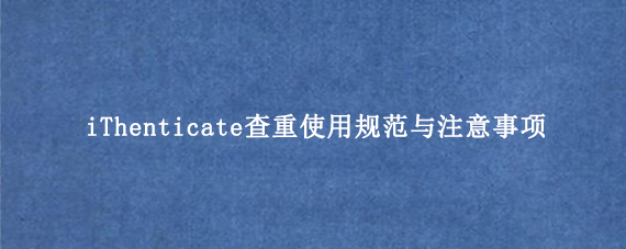 iThenticate查重使用规范与注意事项