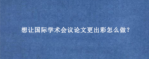 想让国际学术会议论文更出彩怎么做?