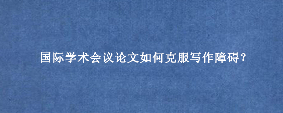 国际学术会议论文如何克服写作障碍？