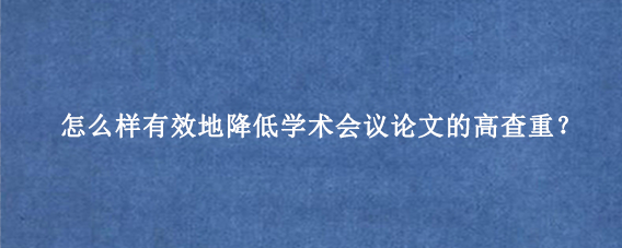 怎么样有效地降低学术会议论文的高查重?