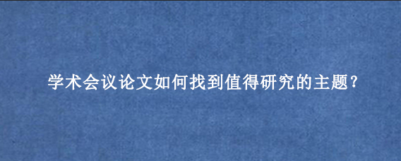 学术会议论文如何找到值得研究的主题?