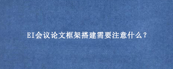 EI会议论文框架搭建需要注意什么？