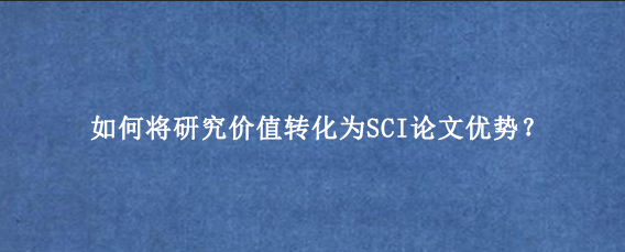 如何将研究价值转化为SCI论文优势?