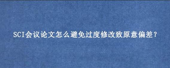 SCI会议论文怎么避免过度修改致原意偏差？