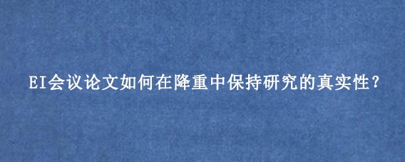 EI会议论文如何在降重中保持研究的真实性?