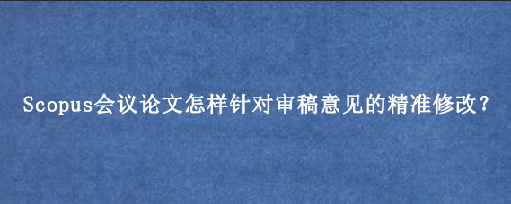 Scopus会议论文怎样针对审稿意见的精准修改?