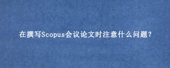 在撰写Scopus会议论文时注意什么问题?