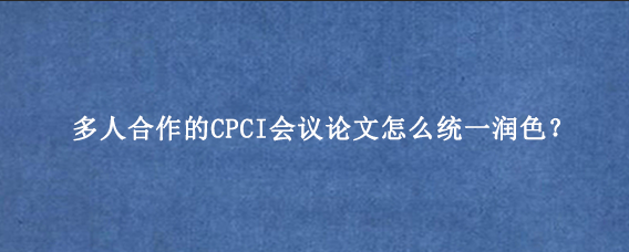 多人合作的CPCI会议论文怎么统一润色？