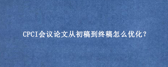 CPCI会议论文从初稿到终稿怎么优化？