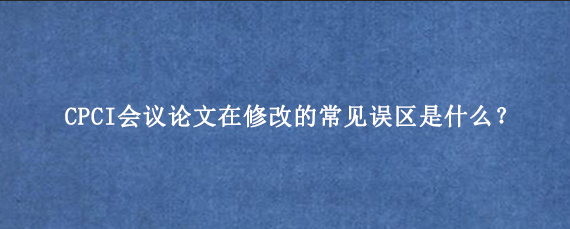 CPCI会议论文在修改的常见误区是什么？