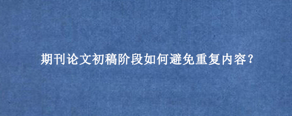 期刊论文初稿阶段如何避免重复内容？