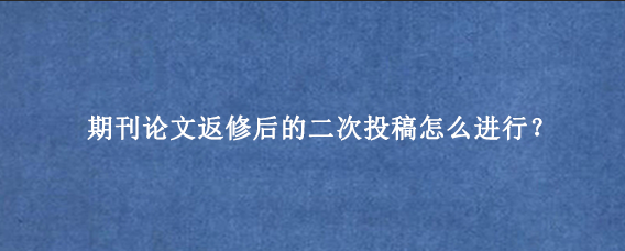 期刊论文返修后的二次投稿怎么进行？