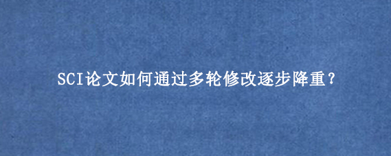 SCI论文如何通过多轮修改逐步降重?
