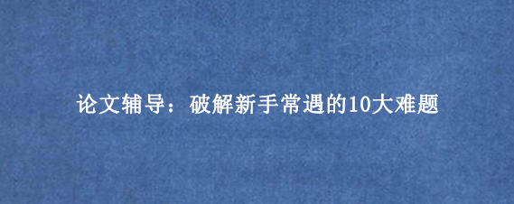 论文辅导:破解新手常遇的10大难题