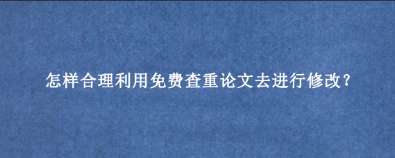 怎样合理利用免费查重论文去进行修改？