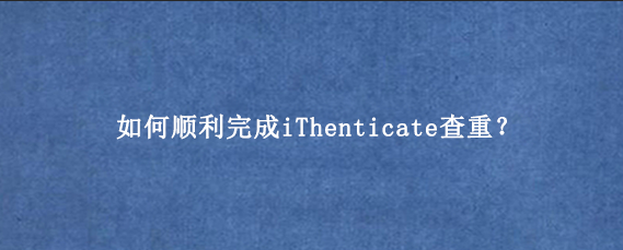 如何顺利完成iThenticate查重？