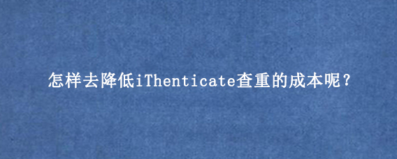 怎样去降低iThenticate查重的成本呢？
