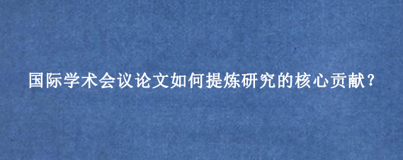 国际学术会议论文如何提炼研究的核心贡献？