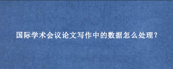 国际学术会议论文写作中的数据怎么处理?