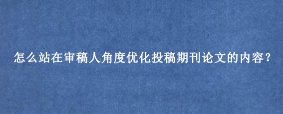 怎么站在审稿人角度优化投稿期刊论文的内容？