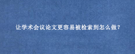 让学术会议论文更容易被检索到怎么做？