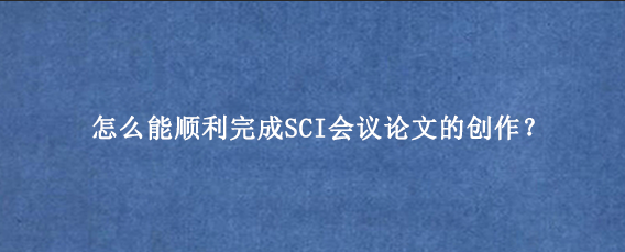怎么能顺利完成SCI会议论文的创作？