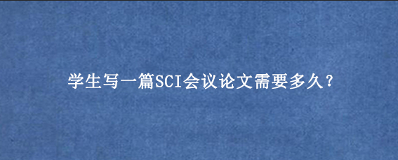 学生写一篇SCI会议论文需要多久？