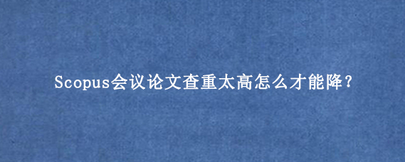 Scopus会议论文查重太高怎么才能降？