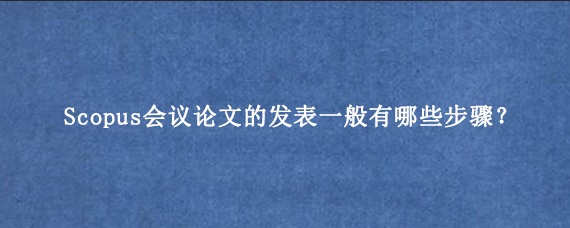 Scopus会议论文的发表一般有哪些步骤？