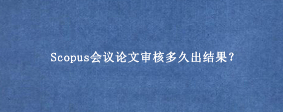 Scopus会议论文审核多久出结果？
