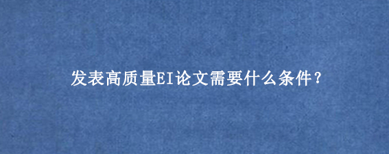 发表高质量EI论文需要什么条件？