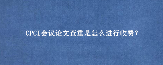 CPCI会议论文查重是怎么进行收费？