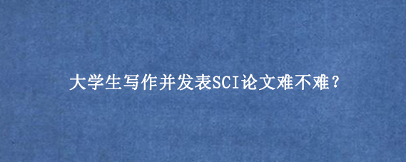 大学生写作并发表SCI论文难不难？