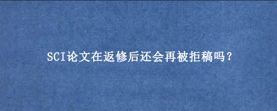 SCI论文在返修后还会再被拒稿吗？