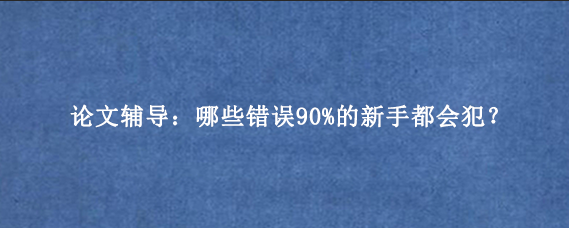 论文辅导：哪些错误90%的新手都会犯？