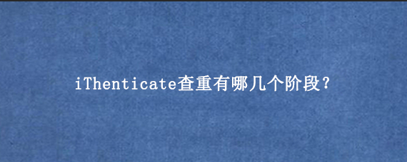 iThenticate查重有哪几个阶段？