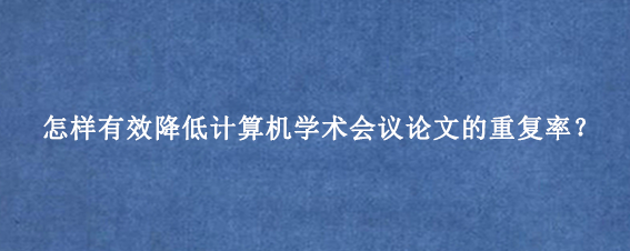 怎样有效降低计算机学术会议论文的重复率？