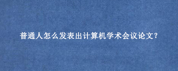 普通人怎么发表出计算机学术会议论文？