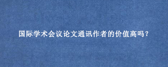 国际学术会议论文通讯作者的价值高吗？