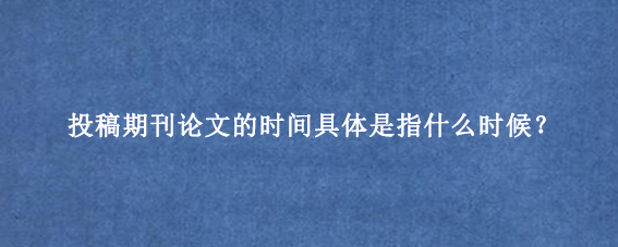 投稿期刊论文的时间具体是指什么时候？