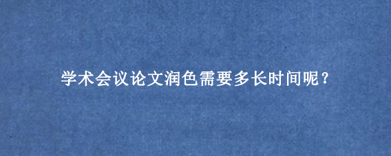 学术会议论文润色需要多长时间呢？