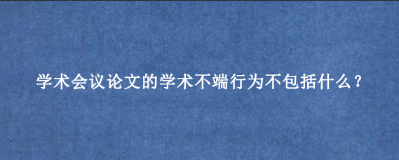 学术会议论文的学术不端行为不包括什么？