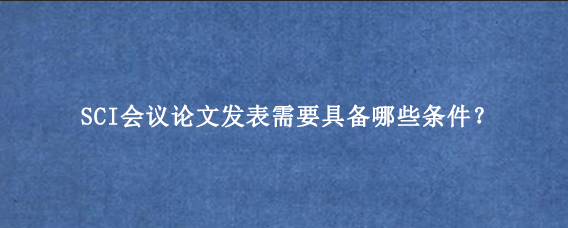 SCI会议论文发表需要具备哪些条件？