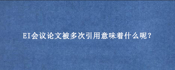 EI会议论文被多次引用意味着什么呢？