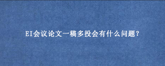 EI会议论文一稿多投会有什么问题？