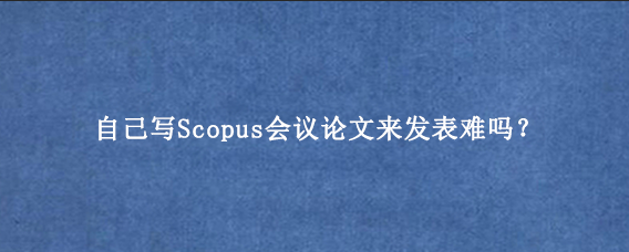 自己写Scopus会议论文来发表难吗？