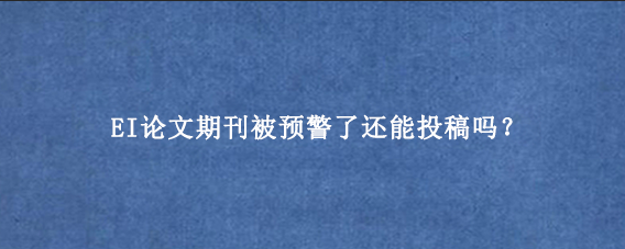 EI论文期刊被预警了还能投稿吗？