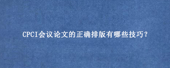 CPCI会议论文的正确排版有哪些技巧？