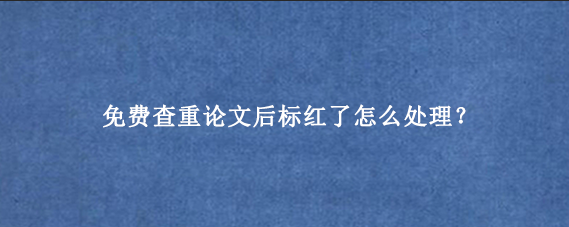 免费查重论文后标红了怎么处理？