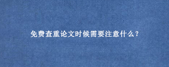 免费查重论文时候需要注意什么？